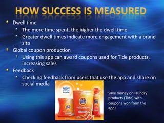 Dwell time
    The more time spent, the higher the dwell time
    Greater dwell times indicate more engagement with a brand
    site
Global coupon production
    Using this app can award coupons used for Tide products,
    increasing sales
Feedback
    Checking feedback from users that use the app and share on
    social media
                                         Save money on laundry
                                         products (Tide) with
                                         coupons won from the
                                         app!
 