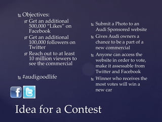    Objectives:
     Get an additional          Submit a Photo to an
      500,000 “Likes” on
      Facebook                    Audi Sponsored website
     Get an additional          Gives Audi owners a
      100,000 followers on        chance to be a part of a
      Twitter                     new commercial
     Reach out to at least      Anyone can access the
      10 million viewers to       website in order to vote,
      see the commercial          make it assessable from
                                  Twitter and Facebook
   #audigoodlife                Winner who receives the
                                  most votes will win a
                                  new car



Idea for a Contest
 