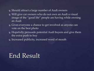    Should attract a large number of Audi owners
   Will give car owners who do not own an Audi a visual
    image of the “good life” people are having while owning
    an Audi
   Gives everyone a chance to get involved as anyone can
    vote on the best photo
   Hopefully persuade potential Audi buyers and give them
    the extra push to buy
   Increased publicity, increased word of mouth




End Result
 
