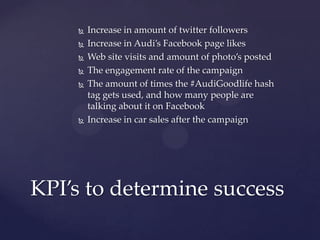    Increase in amount of twitter followers
       Increase in Audi’s Facebook page likes
       Web site visits and amount of photo’s posted
       The engagement rate of the campaign
       The amount of times the #AudiGoodlife hash
        tag gets used, and how many people are
        talking about it on Facebook
       Increase in car sales after the campaign




KPI’s to determine success
 
