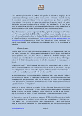 Grazia.tanta@gmail.com 3/5/2022 2
Como estrutura político-militar o BideNato tem generais e, pretende a integração de um
estado-nação de formação recente (Ucrânia), onde é patente a pobreza e a crescente presença
da barbaridade nazi; a destruição da Ucrânia terá custos imensos que aliciam os capitalistas
ocidentais para o investimento, para a compra dos salvados da guerra… quando esta acabar.
Qual será o futuro do comediante-oligarca Zelensky e dos seus batalhões de nazis? O que
sobrar da atual Ucrânia, subtraída do Donbass e da faixa litoral do mar Negro, ficará próximo do
território oriental do antigo ducado polaco-lituano de matriz essencialmente católica.
O que dizer do discurso agressivo e guerreiro de Biden, repleto de epítetos pouco diplomáticos
para Putin e, com a afetação de $800 milhões para artilharia pesada destinados "directamente
para as linhas da frente da liberdade" no Donbass? E, observar o papel dúplice de Boris Johnson
na Índia, afirmando, entre outros desabafos, “Penso a coisa triste de que (a vitória russa) é uma
possibilidade realista”? Certamente, a Ucrânia ficará destruída e a Europa, menorizada, ficará
inserida num BideNato, onde a proeminência política caberá a um rancho multinacional de
medíocres.
2 - A Europa do futuro
A Europa tende a fixar-se como uma península asiática que os EUA querem manter como sua,
para evitar o isolamento face à enorme massa continental euro-asiática-africana, onde se situam
grandes potências como China, Índia e Rússia. O BideNato é a decadente amálgama euro-
americana que o mundo observa com contidos sorrisos de comiseração ou indiferença; o
próprio SG da ONU, Guterres, só se levantou do sofá, dois meses depois do início da guerra na
Ucrânia.
Em África, na América Latina ou na Ásia, tem dominado o distanciamento face ao conflito na
Ucrânia; observa-se, na Europa e na sua suserania (EUA), um mundo de presunçosos e ricos que
ainda não perderam os tiques colonialistas, imperiais, militaristas e de superioridade racista, há
mais de cem anos tão bem representada pelo rei belga, Leopoldo.
Na encomenda da NATO ao marionette Zelinsky pretendia-se que a Rússia aceitasse a presença
daquela instituição guerreira na sua fronteira com a Ucrânia; e, incluindo ainda a continuidade
das barbaridades dos pelotões nazis sobre 40% da população da Ucrânia, que se exprime em
russo. Uma pretensão perfeitamente irrealista face a uma das três maiores potências mundiais;
e, para mais com um arsenal poderoso.
Mudam-se os tempos mudam-se as vontades. Os EUA cujas tropas desembarcaram na Europa
para lutar contra os nazis durante a II Guerra, passados oitenta anos financiam e apoiam um
regime totalitário, com tropas ostentando formas criativas de suásticas e que vitimam a
população russófona da Ucrânia, tal como anteriormente haviam vitimado judeus e ciganos.
As cinco maiores empresas de armamento, segundo o SIPRI (Instituto Internacional de Estudos
para a Paz de Estocolmo), em 2020 e, em mil milhões, são: Lockheed Martin - $58.2; Raytheon –
$36.7; Boeing – $32.1; Northrup Grumman – $30.4; General Dynamics – $26.0, todas sediadas
nos EUA. Acrescente-se que naquele ano, aos EUA pertenciam 54% das cem maiores empresas
 