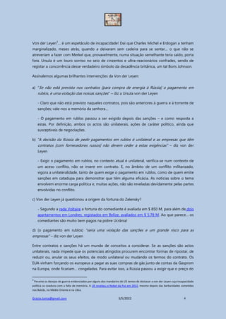 Grazia.tanta@gmail.com 3/5/2022 4
Von der Leyen
3
… é um espetáculo de incapacidade! Daí que Charles Michel e Erdogan a tenham
marginalizado, meses atrás, quando a deixaram sem cadeira para se sentar… o que não se
atreveriam a fazer com Merkel que, provavelmente, numa situação semelhante teria saído, porta
fora. Ursula é um louro sorriso no seio de cinzentos e ultra-reacionários confrades, sendo de
registar a concorrência desse verdadeiro símbolo da decadência britânica, um tal Boris Johnson.
Assinalemos algumas brilhantes intervenções da Von der Leyen:
a) “Se não está previsto nos contratos [para compra de energia à Rússia] o pagamento em
rublos, é uma violação das nossas sanções" – diz a Ursula von der Leyen
- Claro que não está previsto naqueles contratos, pois são anteriores à guerra e à torrente de
sanções; vale-nos a memória da senhora…
- O pagamento em rublos passou a ser exigido depois das sanções – e como resposta a
estas. Por definição, ambos os actos são unilaterais, ações de caráter político, ainda que
susceptiveis de negociações.
b) "A decisão da Rússia de pedir pagamentos em rublos é unilateral e as empresas que têm
contratos [com fornecedores russos] não devem ceder a estas exigências" – diz von der
Leyen
- Exigir o pagamento em rublos, no contexto atual é unilateral, verifica-se num contexto de
um aceso conflito, não se insere em contrato. E, no âmbito de um conflito militarizado,
vigora a unilateralidade, tanto de quem exige o pagamento em rublos, como de quem emite
sanções em catadupa para demonstrar que têm alguma eficácia. As notícias sobre o tema
envolvem enorme carga política e, muitas ações, não são reveladas devidamente pelas partes
envolvidas no conflito.
c) Von der Leyen já questionou a origem da fortuna do Zelensky?
- Segundo a rede Voltaire a fortuna do comediante é avaliada em $ 850 M, para além de dois
apartamentos em Londres, registados em Belize, avaliados em $ 5.78 M. Ao que parece… os
comediantes são muito bem pagos na pobre Ucrânia!
d) (o pagamento em rublos) “seria uma violação das sanções e um grande risco para as
empresas" – diz von der Leyen
Entre contratos e sanções há um mundo de conceitos a considerar. Se as sanções são actos
unilaterais, nada impede que os potenciais atingidos procurem encontrar formas de ripostar, de
reduzir ou, anular os seus efeitos, de modo unilateral ou mudando os termos do contrato. Os
EUA vinham forçando os europeus a pagar as suas compras de gás junto de contas da Gasprom
na Europa, onde ficariam… congeladas. Para evitar isso, a Rússia passou a exigir que o preço do
3
Perante os desejos de guerra evidenciados por alguns dos mandarins de UE temos de destacar a von der Leyen cuja incapacidade
política se coaduna com a falta de memória. A UE recebeu o Nobel da Paz em 2012, mesmo depois das barbaridades cometidas
nos Balcãs, no Médio Oriente e na Líbia.
 