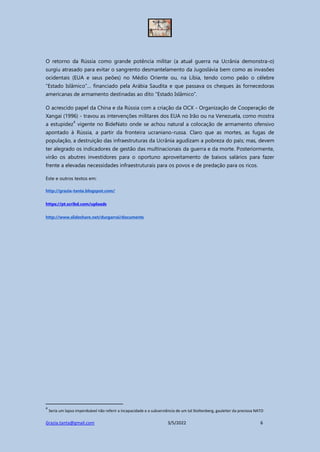 Grazia.tanta@gmail.com 3/5/2022 6
O retorno da Rússia como grande potência militar (a atual guerra na Ucrânia demonstra-o)
surgiu atrasado para evitar o sangrento desmantelamento da Jugoslávia bem como as invasões
ocidentais (EUA e seus peões) no Médio Oriente ou, na Líbia, tendo como peão o célebre
“Estado Islâmico”… financiado pela Arábia Saudita e que passava os cheques às fornecedoras
americanas de armamento destinadas ao dito “Estado Islâmico”.
O acrescido papel da China e da Rússia com a criação da OCX - Organização de Cooperação de
Xangai (1996) - travou as intervenções militares dos EUA no Irão ou na Venezuela, como mostra
a estupidez
4
vigente no BideNato onde se achou natural a colocação de armamento ofensivo
apontado à Rússia, a partir da fronteira ucraniano-russa. Claro que as mortes, as fugas de
população, a destruição das infraestruturas da Ucrânia agudizam a pobreza do país; mas, devem
ter alegrado os indicadores de gestão das multinacionais da guerra e da morte. Posteriormente,
virão os abutres investidores para o oportuno aproveitamento de baixos salários para fazer
frente a elevadas necessidades infraestruturais para os povos e de predação para os ricos.
Este e outros textos em:
http://grazia-tanta.blogspot.com/
https://pt.scribd.com/uploads
http://www.slideshare.net/durgarrai/documents
4
Seria um lapso imperdoável não referir a incapacidade e a subserviência de um tal Stoltenberg, gauleiter da preciosa NATO
 