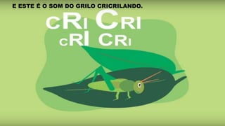 E ESTE É O SOM DO GRILO CRICRILANDO.
 