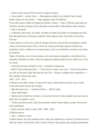 — Calma, tudo o que ele fez foi pisar em alguma sujeira.
— Como saber? — gritou Travis. — Não sabemos nada! É um mistério! Saia, Eckels!
Eckels mexeu em sua camisa. — Pago qualquer coisa. Mil dólares!
Travis olhou para o talão de cheques de Eckels e cuspiu. — Saia. O Monstro está perto do
Caminho. Afunde os braços até os cotovelos na boca dele. Então poderá voltar conosco.
— Isto é irrazoável!
— O Monstro está morto, seu idiota. As balas! As balas não podem ser deixadas para trás.
Elas não pertencem ao Passado; poderão mudar alguma coisa. Aqui está a minha faca.
Cave-as!
A selva estava viva de novo, cheia de antigos tremores e do barulho dos pássaros. Eckels
voltou-se lentamente para olhar o monte de carniça primordial, aquela montanha de
pesadelos e terror. Depois de um longo tempo, como um sonâmbulo, arrastou-se ao longo
do Caminho.
Voltou, tremendo, cinco minutos depois, com seus braços ensopados e vermelhos até os
cotovelos. Estendeu as mãos. Cada uma segurava algumas balas de aço. Então caiu e ficou
lá, imóvel.
— Você não precisava obrigá-lo a isso — comentou Lesperance.
— Não? É cedo ainda para dizer. — Travis tocou o corpo, com o pé. — Viverá. Da próxima
vez não vai sair para caçar este tipo de caça. OK. — Ergueu o polegar para Lesperance. —
Dê a partida. Vamos para casa.
1492 . 1776 . 1812 .
Limparam suas mãos e faces. Trocaram de roupa. Eckels estava de pé de novo, mudo.
Travis olhou para ele por dez minutos.
— Não olhe para mim, — exclamou Eckels. — Não fiz nada.
— Quem pode saber?
— Apenas saí do Caminho, foi tudo, um pouco de lama em meus sapatos; que quer que eu
faça? Que me ajoelhe e reze?
— Talvez precisemos disso. Estou lhe avisando, Eckels! Posso matá-lo, ainda. Minha arma
está engatilhada.
— Estou inocente. Não fiz nada! 1999 . 2000 . 2055 .
A Máquina parou.
— Saia — ordenou Travis.
A sala lá estava, tal como quando saíram. Mas não exatamente a mesma. O mesmo homem
atrás da mesma escrivaninha. Mas o mesmo homem não parecia estar sentado exatamente
 