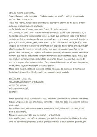atrás da mesma escrivaninha.
Travis olhou em volta, depressa. — Tudo em ordem por aqui? — foi logo perguntando.
— Claro. Bem vindos ao lar!
Travis não relaxou. Parecia estar olhando para os próprios átomos do ar, e para o modo
pelo qual o sol entrava pela janela alta.
— OK, Eckels, saia. E nunca mais volte. Eckels não podia mover-se.
— Ouviu-me, — falou Travis. — Para o quê está olhando? Eckels ficou, cheirando o ar, e
havia algo no ar, uma substância tão tênue, tão sutil, que apenas um fraco aviso de seus
sentidos subliminares avisavam-lhe que estava ali. As cores, branco, cinza, azul, laranja, na
parede, na mobília, no céu, pela janela, eram... eram... E havia uma sensação. Sua carne
crispava-se. Ficou bebendo aquela estranheza com os poros de seu corpo. Em algum lugar,
alguém devia estar soprando naqueles apitos que só os cães podem ouvir. Seu corpo
gritava silenciosamente, em resposta. Além deste aposento, além desta parede, além deste
homem, que não era exatamente o mesmo homem que estava sentado àquela mesa, que
não era bem a mesma mesa... estava todo um mundo de ruas e gente. Que espécie de
mundo era agora, não havia como dizer. Ele podia senti-los mover-se ali, além das paredes,
quase, como peças de xadrez por um vento quente...
Mas a coisa mais imediata era o anúncio pintado na parede do escritório, o mesmo que
havia lido hoje ao entrar. De alguma forma, o anúncio havia mudado:
SEFARIS NU TENPO, INC.
SEFARIS PRA QUALQUER ANO PAÇADO.
CÊ DIS QUI ANIMAU.
NÔIS LEVAMOS CÊ LÃ.
CÊOABAT.
Eckels sentiu-se caindo numa cadeira. Ficou mexendo, como louco, na lama em suas botas.
Ergueu um pedaço de algo enlameado, tremendo. — Não, não pode ser, não uma coisinha
assim, não!
Embebida na lama, brilhando em verde e dourado e preto, havia uma borboleta, muito
bela, e muito morta.
Não uma coisa assim! Não uma borboleta! — gritou Eckels.
Caiu ao chão, uma coisa exótica, pequena, que poderia desmanchar equilíbrios e derrubar
uma fila de dominós pequenos, e então grandes dominós, e então dominós gigantes, por
 