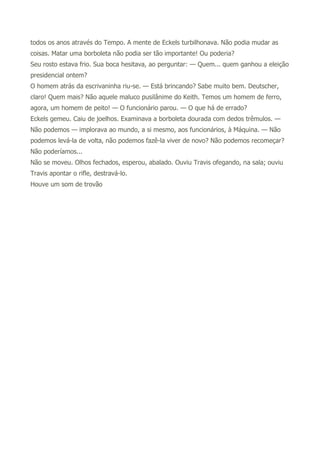 todos os anos através do Tempo. A mente de Eckels turbilhonava. Não podia mudar as
coisas. Matar uma borboleta não podia ser tão importante! Ou poderia?
Seu rosto estava frio. Sua boca hesitava, ao perguntar: — Quem... quem ganhou a eleição
presidencial ontem?
O homem atrás da escrivaninha riu-se. — Está brincando? Sabe muito bem. Deutscher,
claro! Quem mais? Não aquele maluco pusilânime do Keith. Temos um homem de ferro,
agora, um homem de peito! — O funcionário parou. — O que há de errado?
Eckels gemeu. Caiu de joelhos. Examinava a borboleta dourada com dedos trêmulos. —
Não podemos — implorava ao mundo, a si mesmo, aos funcionários, à Máquina. — Não
podemos levá-la de volta, não podemos fazê-la viver de novo? Não podemos recomeçar?
Não poderíamos...
Não se moveu. Olhos fechados, esperou, abalado. Ouviu Travis ofegando, na sala; ouviu
Travis apontar o rifle, destravá-lo.
Houve um som de trovão
 