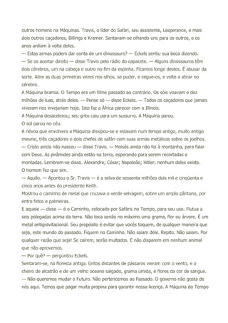 outros homens na Máquinas. Travis, o líder do Safári, seu assistente, Lesperance, e mais
dois outros caçadores, Billings e Kramer. Sentavam-se olhando uns para os outros, e os
anos ardiam à volta deles.
— Estas armas podem dar conta de um dinossauro? — Eckels sentiu sua boca dizendo.
— Se os acertar direito — disse Travis pelo rádio do capacete. — Alguns dinossauros têm
dois cérebros, um na cabeça e outro no fim da espinha. Ficamos longe destes. É abusar da
sorte. Atire as duas primeiras vezes nos olhos, se puder, e cegue-os, e volte a atirar no
cérebro.
A Máquina bramia. O Tempo era um filme passado ao contrário. Os sóis voavam e dez
milhões de luas, atrás deles. — Pense só — disse Eckels. — Todos os caçadores que jamais
viveram nos invejariam hoje. Isto faz a África parecer com o Illinois.
A Máquina desacelerou; seu grito caiu para um sussurro. A Máquina parou.
O sol parou no céu.
A névoa que envolvera a Máquina dissipou-se e estavam num tempo antigo, muito antigo
mesmo, três caçadores e dois chefes de safári com suas armas metálicas sobre os joelhos.
— Cristo ainda não nasceu — disse Travis. — Moisés ainda não foi à montanha, para falar
com Deus. As pirâmides ainda estão na terra, esperando para serem recortadas e
montadas. Lembrem-se disso. Alexandre; César; Napoleão; Hitler; nenhum deles existe.
O homem fez que sim.
— Aquilo. — Apontou o Sr. Travis — é a selva de sessenta milhões dois mil e cinqüenta e
cinco anos antes do presidente Keith.
Mostrou o caminho de metal que cruzava o verde selvagem, sobre um amplo pântano, por
entre fetos e palmeiras.
E aquele — disse — é o Caminho, colocado por Safáris no Tempo, para seu uso. Flutua a
seis polegadas acima da terra. Não toca senão no máximo uma grama, flor ou árvore. É um
metal antigravitacional. Seu propósito é evitar que vocês toquem, de qualquer maneira que
seja, este mundo do passado. Fiquem no Caminho. Não saiam dele. Repito. Não saiam. Por
qualquer razão que seja! Se caírem, serão multados. E não disparem em nenhum animal
que não aprovemos.
— Por quê? — perguntou Eckels.
Sentaram-se, na floresta antiga. Gritos distantes de pássaros vieram com o vento, e o
cheiro de alcatrão e de um velho oceano salgado, grama úmida, e flores da cor de sangue.
— Não queremos mudar o Futuro. Não pertencemos ao Passado. O governo não gosta de
nós aqui. Temos que pagar muita propina para garantir nossa licença. A Máquina do Tempo
 