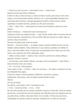 — Parem com essa conversa — interrompeu Travis. — Todos de pé!
Estavam prontos para deixar a Máquina.
A selva era alta, a selva era larga, e a selva era todo o mundo, para sempre. Sons como
música, e sons como tendas voando, encheram o ar, e eram pterodátilos planando com
cavernosas asas cinzentas, morcegos gigantescos de delírio e febre noturna. Eckels,
equilibrado no estreito Caminho, apontou seu rifle, bem-humorado.
— Pare! — falou Travis. — Não aponte nem mesmo por brincadeira, idiota! Se a arma
dispara...
Eckels enrubesceu. — Aonde está nosso Tyranossaurus?
Lesperance checou seu relógio de pulso. — Logo à frente. Vamos estar no caminho dele em
sessenta segundos. Atenção para a tinta vermelha! Não atire até que eu mande. Fique no
caminho. Fique no Caminho!
Moveram-se adiante, pelo vento da manhã.
Estranho — murmurou Eckels. — Lá adiante, daqui a sessenta milhões de anos, fim das
eleições. Keith presidente. Todos celebrando. E aqui estamos, perdidos num milhão de
anos, e eles não existem ainda. As coisas que nos preocuparam por meses, por uma vida
inteira, nem nasceram nem foram idealizadas, ainda.
— Soltar as travas, todos! — ordenou Travis. Você dá o primeiro tiro, Eckels, Billings o
segundo, e Kramer o terceiro.
— Já cacei tigre, javali, búfalo, elefante, mas agora, isto é incomparável — disse Eckels. —
Estou tremendo como uma criança.
— Ah — fez Travis. Todos pararam.
Travis ergueu a mão. — À frente — falou, em voz baixa. — Na neblina. Lá está ele. Ali está
Sua Majestade Real, agora.
A selva era ampla, e cheia de gorjeios, farfalhares, murmúrios e suspiros.
Subitamente, tudo cessou, como se alguém tivesse fechado a porta.
Silêncio.
Um som de trovão.
Da neblina, a cem jardas, vinha o Tyranossaurus rex.
— É ele — cochichou Eckels, — é ele... —Psss!
Ele veio sobre grandes pernas, oleosas, resilientes. Erguia-se a trinta pés, acima da metade
das árvores, um grande deus do mal, dobrando suas delicadas garras de relojoeiro perto de
seu peito oleoso, reptílico. Cada pata inferior era um pistão, mil libras de osso branco,
mergulhadas em grossas cordas de músculos, revestidas por um brilho de uma pele
 