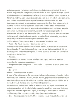 pedregosa, como a malha de um terrível guerreiro. Cada coxa, uma tonelada de carne,
marfim, e aço trançado. E da grande gaiola arquejante da parte superior do corpo, aqueles
dois braços delicados pendurados para a frente, braços que poderiam erguer e examinar os
homens como brinquedos, enquanto se dobrava o pescoço de serpente. E a cabeça mesmo,
uma tonelada de pedra esculpida, erguida com facilidade contra o céu. Sua boca
escancarava-se, expondo uma cerca de dentes como dardos. Seus olhos rolavam, ovos de
avestruz, vazios de qualquer expressão, exceto fome. Fechava a boca num sorriso da
morte. Corria, seus ossos pélvicos derrubando para os lados árvores e arbustos, seus pés,
com garras, afundando-se na terra úmida, deixando marcas de seis polegadas de
profundidade aonde quer que apoiasse seu peso. Corria com um passo deslizante de ballet,
muito aprumado e equilibrado para suas dez toneladas. Movia-se, cansado, numa arena
ensolarada, suas mãos lindamente reptilianas tateando o ar.
— Ora, vejam — Eckels torceu a boca. — Poderia esticar-se e pegar a lua.
— Pssst! — fez Travis, nervoso. — Ele ainda não nos viu.
— Não pode ser morto. — Eckels pronunciou seu veredito, quieto, como se não pudesse
haver discussão. Tinha avaliado a evidência, e era esta sua abalizada opinião. O rifle em
sua mão parecia uma arma de brinquedo. — Fomos loucos de ter vindo. Isto é impossível.
— Cale-se! — silvou Travis.
— Pesadelo.
— Dê meia volta — comandou Travis. — Vá em silêncio para a Máquina. Podemos
reembolsar-lhe metade de sua passagem.
— Não percebia como seria grande, — falou Eckels. — Avaliei mal, foi isso. E agora, quero
desistir.
— Ele nos viu!
Lá está a tinta vermelha em seu peito!
O Lagarto Tirano levantou-se. Sua carne de armadura rebrilhava como mil moedas verdes.
As moedas, com uma crosta de lama, ferviam. No lodo, pequenos insetos esperneavam, de
modo que todo o corpo parecia retorcer-se e ondular, mesmo enquanto o monstro não se
movia. Expirou. O cheiro de carne crua foi soprado pelos ermos.
— Deixe-me sair daqui — disse Eckels. — Nunca foi como isto, agora. Eu sempre estava
certo de que poderia sair vivo. Eu tinha bons guias, bons safáris, e segurança. Desta vez,
enganei-me. Encontrei algo que me supera, e reconheço. É demais para eu enfrentar.
— Não corra — falou Lesperance. — Dê a volta. Esconda-se na Máquina.
— Sim, — Eckels parecia entorpecido. Olhou para seus pés, como que tentando fazê-los
 