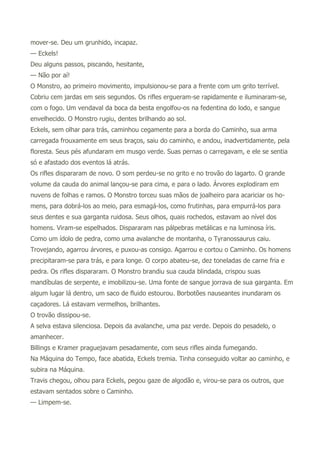 mover-se. Deu um grunhido, incapaz.
— Eckels!
Deu alguns passos, piscando, hesitante,
— Não por aí!
O Monstro, ao primeiro movimento, impulsionou-se para a frente com um grito terrível.
Cobriu cem jardas em seis segundos. Os rifles ergueram-se rapidamente e iluminaram-se,
com o fogo. Um vendaval da boca da besta engolfou-os na fedentina do lodo, e sangue
envelhecido. O Monstro rugiu, dentes brilhando ao sol.
Eckels, sem olhar para trás, caminhou cegamente para a borda do Caminho, sua arma
carregada frouxamente em seus braços, saiu do caminho, e andou, inadvertidamente, pela
floresta. Seus pés afundaram em musgo verde. Suas pernas o carregavam, e ele se sentia
só e afastado dos eventos lá atrás.
Os rifles dispararam de novo. O som perdeu-se no grito e no trovão do lagarto. O grande
volume da cauda do animal lançou-se para cima, e para o lado. Árvores explodiram em
nuvens de folhas e ramos. O Monstro torceu suas mãos de joalheiro para acariciar os ho-
mens, para dobrá-los ao meio, para esmagá-los, como frutinhas, para empurrá-los para
seus dentes e sua garganta ruidosa. Seus olhos, quais rochedos, estavam ao nível dos
homens. Viram-se espelhados. Dispararam nas pálpebras metálicas e na luminosa íris.
Como um ídolo de pedra, como uma avalanche de montanha, o Tyranossaurus caiu.
Trovejando, agarrou árvores, e puxou-as consigo. Agarrou e cortou o Caminho. Os homens
precipitaram-se para trás, e para longe. O corpo abateu-se, dez toneladas de carne fria e
pedra. Os rifles dispararam. O Monstro brandiu sua cauda blindada, crispou suas
mandíbulas de serpente, e imobilizou-se. Uma fonte de sangue jorrava de sua garganta. Em
algum lugar lá dentro, um saco de fluido estourou. Borbotões nauseantes inundaram os
caçadores. Lá estavam vermelhos, brilhantes.
O trovão dissipou-se.
A selva estava silenciosa. Depois da avalanche, uma paz verde. Depois do pesadelo, o
amanhecer.
Billings e Kramer praguejavam pesadamente, com seus rifles ainda fumegando.
Na Máquina do Tempo, face abatida, Eckels tremia. Tinha conseguido voltar ao caminho, e
subira na Máquina.
Travis chegou, olhou para Eckels, pegou gaze de algodão e, virou-se para os outros, que
estavam sentados sobre o Caminho.
— Limpem-se.
 