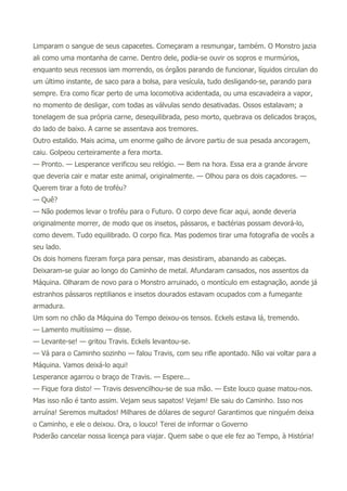 Limparam o sangue de seus capacetes. Começaram a resmungar, também. O Monstro jazia
ali como uma montanha de carne. Dentro dele, podia-se ouvir os sopros e murmúrios,
enquanto seus recessos iam morrendo, os órgãos parando de funcionar, líquidos circulan do
um último instante, de saco para a bolsa, para vesícula, tudo desligando-se, parando para
sempre. Era como ficar perto de uma locomotiva acidentada, ou uma escavadeira a vapor,
no momento de desligar, com todas as válvulas sendo desativadas. Ossos estalavam; a
tonelagem de sua própria carne, desequilibrada, peso morto, quebrava os delicados braços,
do lado de baixo. A carne se assentava aos tremores.
Outro estalido. Mais acima, um enorme galho de árvore partiu de sua pesada ancoragem,
caiu. Golpeou certeiramente a fera morta.
— Pronto. — Lesperance verificou seu relógio. — Bem na hora. Essa era a grande árvore
que deveria cair e matar este animal, originalmente. — Olhou para os dois caçadores. —
Querem tirar a foto de troféu?
— Quê?
— Não podemos levar o troféu para o Futuro. O corpo deve ficar aqui, aonde deveria
originalmente morrer, de modo que os insetos, pássaros, e bactérias possam devorá-lo,
como devem. Tudo equilibrado. O corpo fica. Mas podemos tirar uma fotografia de vocês a
seu lado.
Os dois homens fizeram força para pensar, mas desistiram, abanando as cabeças.
Deixaram-se guiar ao longo do Caminho de metal. Afundaram cansados, nos assentos da
Máquina. Olharam de novo para o Monstro arruinado, o montículo em estagnação, aonde já
estranhos pássaros reptilianos e insetos dourados estavam ocupados com a fumegante
armadura.
Um som no chão da Máquina do Tempo deixou-os tensos. Eckels estava lá, tremendo.
— Lamento muitíssimo — disse.
— Levante-se! — gritou Travis. Eckels levantou-se.
— Vá para o Caminho sozinho — falou Travis, com seu rifle apontado. Não vai voltar para a
Máquina. Vamos deixá-lo aqui!
Lesperance agarrou o braço de Travis. — Espere...
— Fique fora disto! — Travis desvencilhou-se de sua mão. — Este louco quase matou-nos.
Mas isso não é tanto assim. Vejam seus sapatos! Vejam! Ele saiu do Caminho. Isso nos
arruína! Seremos multados! Milhares de dólares de seguro! Garantimos que ninguém deixa
o Caminho, e ele o deixou. Ora, o louco! Terei de informar o Governo
Poderão cancelar nossa licença para viajar. Quem sabe o que ele fez ao Tempo, à História!
 