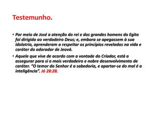 Testemunho.
• Por meio de José a atenção do rei e dos grandes homens do Egito
foi dirigida ao verdadeiro Deus; e, embora se apegassem à sua
idolatria, aprenderam a respeitar os princípios revelados na vida e
caráter do adorador de Jeová.
• Aquele que vive de acordo com a vontade do Criador, está a
assegurar para si o mais verdadeiro e nobre desenvolvimento de
caráter. “O temor do Senhor é a sabedoria, e apartar-se do mal é a
inteligência”. Jó 28:28.
 