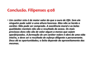 Conclusão. Filipenses 4:08
• Um caráter reto é de maior valor do que o ouro de Ofir. Sem ele
ninguém pode subir a uma altura honrosa. Mas não se herda o
caráter. Não pode ser comprado. A excelência moral e as belas
qualidades mentais não são o resultado do acaso. Os mais
preciosos dons não são de valor algum a menos que sejam
aperfeiçoados. A formação de um caráter nobre é obra de uma vida
inteira, e deve ser o resultado de esforço diligente e perseverante.
Deus dá as oportunidades; o êxito depende do aproveitamento das
mesmas.
 