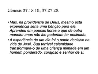 Gênesis 37:18,19; 37:27,28.
•Mas, na providência de Deus, mesmo esta
experiência seria uma bênção para ele.
Aprendeu em poucas horas o que de outra
maneira anos não lhe poderiam ter ensinado.
•A experiência de um dia foi o ponto decisivo na
vida de José. Sua terrível calamidade
transformara-o de uma criança mimada em um
homem ponderado, corajoso e senhor de si.
 