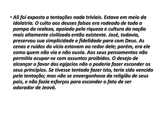 • Ali foi exposto a tentações nada triviais. Estava em meio da
idolatria. O culto aos deuses falsos era rodeado de toda a
pompa da realeza, apoiado pela riqueza e cultura da nação
mais altamente civilizada então existente. José, todavia,
preservou sua simplicidade e fidelidade para com Deus. As
cenas e ruídos do vício estavam ao redor dele; porém, era ele
como quem não via e não ouvia. Aos seus pensamentos não
permitia ocupar-se com assuntos proibidos. O desejo de
alcançar o favor dos egípcios não o poderia fazer esconder os
seus princípios. Se tivesse tentado fazer isto, teria sido vencido
pela tentação; mas não se envergonhava da religião de seus
pais, e não fazia esforços para esconder o fato de ser
adorador de Jeová.
 