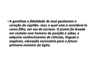 •A gentileza e fidelidade de José ganharam o
coração do capitão- mor, o qual veio a considerá-lo
como filho, em vez de escravo. O jovem foi levado
em contato com homens de posição e saber, e
adquiriu conhecimentos de ciências, línguas e
negócios, educação necessária para o futuro
primeiro-ministro do Egito.
 