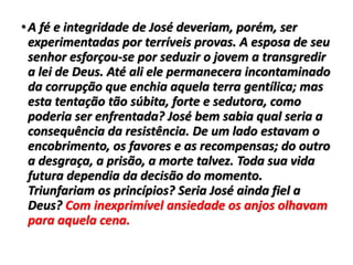 •A fé e integridade de José deveriam, porém, ser
experimentadas por terríveis provas. A esposa de seu
senhor esforçou-se por seduzir o jovem a transgredir
a lei de Deus. Até ali ele permanecera incontaminado
da corrupção que enchia aquela terra gentílica; mas
esta tentação tão súbita, forte e sedutora, como
poderia ser enfrentada? José bem sabia qual seria a
consequência da resistência. De um lado estavam o
encobrimento, os favores e as recompensas; do outro
a desgraça, a prisão, a morte talvez. Toda sua vida
futura dependia da decisão do momento.
Triunfariam os princípios? Seria José ainda fiel a
Deus? Com inexprimível ansiedade os anjos olhavam
para aquela cena.
 