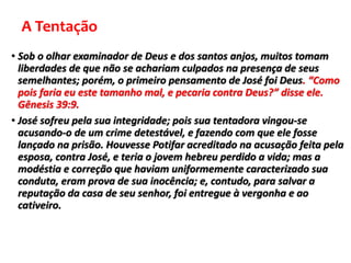 A Tentação
• Sob o olhar examinador de Deus e dos santos anjos, muitos tomam
liberdades de que não se achariam culpados na presença de seus
semelhantes; porém, o primeiro pensamento de José foi Deus. “Como
pois faria eu este tamanho mal, e pecaria contra Deus?” disse ele.
Gênesis 39:9.
• José sofreu pela sua integridade; pois sua tentadora vingou-se
acusando-o de um crime detestável, e fazendo com que ele fosse
lançado na prisão. Houvesse Potifar acreditado na acusação feita pela
esposa, contra José, e teria o jovem hebreu perdido a vida; mas a
modéstia e correção que haviam uniformemente caracterizado sua
conduta, eram prova de sua inocência; e, contudo, para salvar a
reputação da casa de seu senhor, foi entregue à vergonha e ao
cativeiro.
 