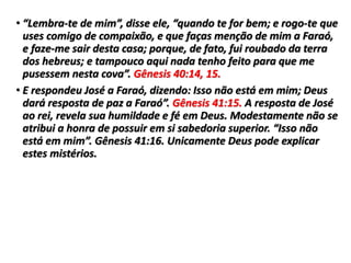 • “Lembra-te de mim”, disse ele, “quando te for bem; e rogo-te que
uses comigo de compaixão, e que faças menção de mim a Faraó,
e faze-me sair desta casa; porque, de fato, fui roubado da terra
dos hebreus; e tampouco aqui nada tenho feito para que me
pusessem nesta cova”. Gênesis 40:14, 15.
• E respondeu José a Faraó, dizendo: Isso não está em mim; Deus
dará resposta de paz a Faraó”. Gênesis 41:15. A resposta de José
ao rei, revela sua humildade e fé em Deus. Modestamente não se
atribui a honra de possuir em si sabedoria superior. “Isso não
está em mim”. Gênesis 41:16. Unicamente Deus pode explicar
estes mistérios.
 