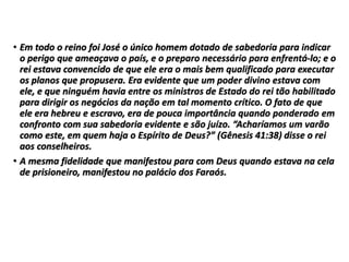 • Em todo o reino foi José o único homem dotado de sabedoria para indicar
o perigo que ameaçava o país, e o preparo necessário para enfrentá-lo; e o
rei estava convencido de que ele era o mais bem qualificado para executar
os planos que propusera. Era evidente que um poder divino estava com
ele, e que ninguém havia entre os ministros de Estado do rei tão habilitado
para dirigir os negócios da nação em tal momento crítico. O fato de que
ele era hebreu e escravo, era de pouca importância quando ponderado em
confronto com sua sabedoria evidente e são juízo. “Acharíamos um varão
como este, em quem haja o Espírito de Deus?” (Gênesis 41:38) disse o rei
aos conselheiros.
• A mesma fidelidade que manifestou para com Deus quando estava na cela
de prisioneiro, manifestou no palácio dos Faraós.
 