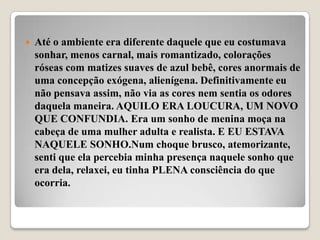    Até o ambiente era diferente daquele que eu costumava
    sonhar, menos carnal, mais romantizado, colorações
    róseas com matizes suaves de azul bebê, cores anormais de
    uma concepção exógena, alienígena. Definitivamente eu
    não pensava assim, não via as cores nem sentia os odores
    daquela maneira. AQUILO ERA LOUCURA, UM NOVO
    QUE CONFUNDIA. Era um sonho de menina moça na
    cabeça de uma mulher adulta e realista. E EU ESTAVA
    NAQUELE SONHO.Num choque brusco, atemorizante,
    senti que ela percebia minha presença naquele sonho que
    era dela, relaxei, eu tinha PLENA consciência do que
    ocorria.
 