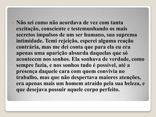    Não sei como não acordava de vez com tanta
    excitação, consciente e testemunhando os mais
    secretos impulsos de um ser humano, sua suprema
    intimidade. Temi rejeição, esperei alguma reação
    contrária, mas me dei conta que para ela eu era
    apenas uma aparição absurda daquelas que só
    acontecem nos sonhos. Ela sonhava de verdade, como
    sempre fazia, e nos sonhos tudo é possível, até a
    presença daquele cara com quem convivia no
    trabalho, mas que não despertava maiores atenções,
    era apenas mais um homem atraído pela sua beleza, e
    que desejava possuir aquele corpo perfeito.
 