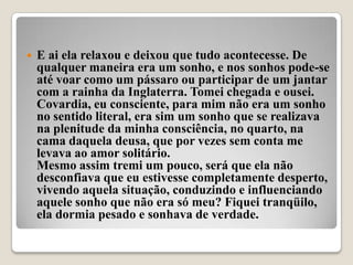    E ai ela relaxou e deixou que tudo acontecesse. De
    qualquer maneira era um sonho, e nos sonhos pode-se
    até voar como um pássaro ou participar de um jantar
    com a rainha da Inglaterra. Tomei chegada e ousei.
    Covardia, eu consciente, para mim não era um sonho
    no sentido literal, era sim um sonho que se realizava
    na plenitude da minha consciência, no quarto, na
    cama daquela deusa, que por vezes sem conta me
    levava ao amor solitário.
    Mesmo assim tremi um pouco, será que ela não
    desconfiava que eu estivesse completamente desperto,
    vivendo aquela situação, conduzindo e influenciando
    aquele sonho que não era só meu? Fiquei tranqüilo,
    ela dormia pesado e sonhava de verdade.
 