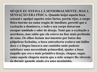    SÓ QUE EU ESTAVA LÁ SENSORIALMENTE, MAS A
    SENSAÇÃO ERA FÍSICA. Quando beijei aquela boca
    sensual e apalpei aqueles seios fartos, porém rijos, o corpo
    físico inerme na cama reagiu de imediato, percebi que a
    excitação a dominava, e todo o seu corpo deixavam
    escapar umidade e odor de desejo. Temi que a excitação a
    acordasse, mas sabia que ela estava na fase mais profunda
    do sono. Os olhos faziam movimentos por baixo das
    pálpebras fechadas, a boca entreaberta exalava um hálito
    doce e a língua buscava um caminho onde pudesse
    satisfazer uma necessidade primordial, ajudar a boca
    naquilo que era o mais primitivo desejo, chupar, sugar,
    como aquela chupeta macia que a mãe sempre lhe oferecia
    ao dormir quando ainda era uma menininha.
 