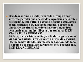    Decidi ousar mais ainda, tirei toda a roupa e com
    surpresa percebi que apesar do corpo físico dela estar
    de calcinha, sem sutiã, no estado de sonho estávamos
    completamente nus. Esquisito mesmo, por um lado
    um corpo escultural que dormia, e nos meandros
    neuronais uma mulher liberta que sonhava. E EU
    VIA AS DUAS FORMAS!
    Lá fora, na rua fria, a noite já a findar, alguns carros
    vindos do Fortal (1) trafegavam ao final da esbórnia
    (2), recheados de adolescentes bêbados, fazendo todo
    o barulho que julgavam ter direito, e eu preocupado.
    E SE ELA ACORDAR?
 
