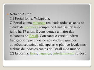    Nota do Autor:
    (1) Fortal fonte: Wikipédia,
    O Fortal é uma micareta realizada todos os anos na
    cidade de Fortaleza sempre no final das férias de
    julho há 17 anos. É considerada a maior das
    micaretas do Brasil. Constante e versátil, virou
    tradição sempre cheia de novidades e grandes
    atrações, seduzindo não apenas o público local, mas
    turistas de todos os cantos do Brasil e do mundo.
    (2) Esbórnia: farra, bagunça, entretenimento ruidoso
 