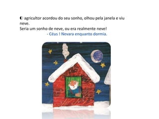 O agricultor acordou do seu sonho, olhou pela janela e viu
neve.
Seria um sonho de neve, ou era realmente neve!
               - Céus ! Nevara enquanto dormia.
 