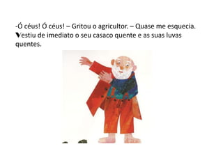 -Ó céus! Ó céus! – Gritou o agricultor. – Quase me esquecia.
Vestiu de imediato o seu casaco quente e as suas luvas
quentes.
 