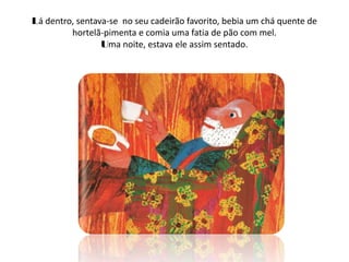 Lá dentro, sentava-se no seu cadeirão favorito, bebia um chá quente de
         hortelã-pimenta e comia uma fatia de pão com mel.
                 Uma noite, estava ele assim sentado.
 
