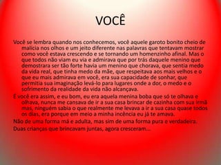 VOCÊ
Você se lembra quando nos conhecemos, você aquele garoto bonito cheio de
   malícia nos olhos e um jeito diferente nas palavras que tentavam mostrar
   como você estava crescendo e se tornando um homenzinho afinal. Mas o
   que todos não viam eu via e admirava que por trás daquele menino que
   demostrara ser tão forte havia um menino que chorava, que sentia medo
   da vida real, que tinha medo da mãe, que respeitava aos mais velhos e o
   que eu mais admirava em você, era sua capacidade de sonhar, que
   permitia sua imaginação levá-lo para lugares onde a dor, o medo e o
   sofrimento da realidade da vida não alcançava.
É você era assim, e eu bom, eu era aquela menina boba que só te olhava e
   olhava, nunca me cansava de ir a sua casa brincar de cazinha com sua irmã
   mas, ninguém sabia o que realmente me levava a ir a sua casa quase todos
   os dias, era porque em meio a minha incência eu já te amava.
Não de uma forma má e adulta, mas sim de uma forma pura e verdadeira.
Duas crianças que brincavam juntas, agora cresceram...
 