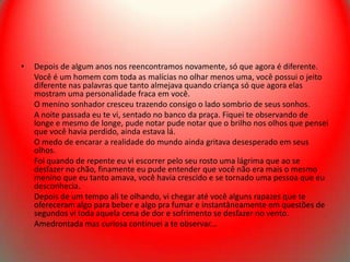•   Depois de algum anos nos reencontramos novamente, só que agora é diferente.
    Você é um homem com toda as malícias no olhar menos uma, você possui o jeito
    diferente nas palavras que tanto almejava quando criança só que agora elas
    mostram uma personalidade fraca em você.
    O menino sonhador cresceu trazendo consigo o lado sombrio de seus sonhos.
    A noite passada eu te vi, sentado no banco da praça. Fiquei te observando de
    longe e mesmo de longe, pude notar pude notar que o brilho nos olhos que pensei
    que você havia perdido, ainda estava lá.
    O medo de encarar a realidade do mundo ainda gritava desesperado em seus
    olhos.
    Foi quando de repente eu vi escorrer pelo seu rosto uma lágrima que ao se
    desfazer no chão, finamente eu pude entender que você não era mais o mesmo
    menino que eu tanto amava, você havia crescido e se tornado uma pessoa que eu
    desconhecia.
    Depois de um tempo ali te olhando, vi chegar até você alguns rapazes que te
    ofereceram algo para beber e algo pra fumar e instantâneamente em questões de
    segundos vi toda aquela cena de dor e sofrimento se desfazer no vento.
    Amedrontada mas curiosa continuei a te observar...
 