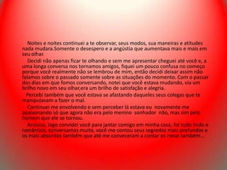 Noites e noites continuei a te observar, seus modos, sua maneiras e atitudes
nada mudara.Somente o desespero e a angústia que aumentava mais e mais em
seu olhar.
   Decidi não apenas ficar te olhando e sem me apresentar cheguei até você e, a
uma longa conversa nos tornamos amigos, fiquei um pouco confusa no começo
porque você realmente não se lembrou de mim, então decidi deixar assim não
falamos sobre o passado somente sobre as situações do momento. Com o passar
dos dias em que fomos conversando, notei que você estava mudando, via um
brilho novo em seu olhar,era um brilho de satisfação e alegria.
  Percebi também que você estava se afastando daqueles seus colegas que te
manipulavam a fazer o mal.
   Continuei me envolvendo e sem perceber lá estava eu novamente me
apaixonando só que agora não era pelo menino sonhador não, mas sim pelo
homem que ele se tornou.
   Anciosa, logo convidei você para jantar comigo em minha casa, foi tudo lindo e
romântico, conversamos muito, você me contou seus segredos mais profundos e
os mais absurdos também que até me conveceram a contar os meus também...
 