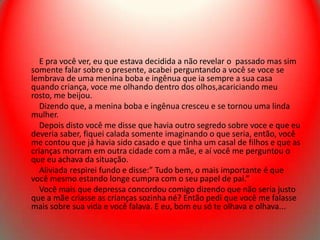 E pra você ver, eu que estava decidida a não revelar o passado mas sim
somente falar sobre o presente, acabei perguntando a você se voce se
lembrava de uma menina boba e ingênua que ia sempre a sua casa
quando criança, voce me olhando dentro dos olhos,acariciando meu
rosto, me beijou.
   Dizendo que, a menina boba e ingênua cresceu e se tornou uma linda
mulher.
   Depois disto você me disse que havia outro segredo sobre voce e que eu
deveria saber, fiquei calada somente imaginando o que seria, então, você
me contou que já havia sido casado e que tinha um casal de filhos e que as
crianças morram em outra cidade com a mãe, e aí você me perguntou o
que eu achava da situação.
   Aliviada respirei fundo e disse:” Tudo bem, o mais importante é que
você mesmo estando longe cumpra com o seu papel de pai.”
   Você mais que depressa concordou comigo dizendo que não seria justo
que a mãe criasse as crianças sozinha né? Então pedi que você me falasse
mais sobre sua vida e você falava. E eu, bom eu só te olhava e olhava...
 