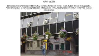 ASPECT COLLEGE
Comíamos um lanche rápido em 15 minutos, numa lanchonete em frente à escola. Tudo lá é muito forte, pesado...
Prestávamos provas e, éramos designados para esta ou aquela turma, nos emprestavam um livro conforme o nível que
alcançávamos.
 