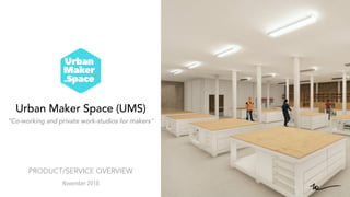Urban Maker Space (UMS)
“Co-working and private work-studios for makers”
November 2018
PRODUCT/SERVICE OVERVIEW
 