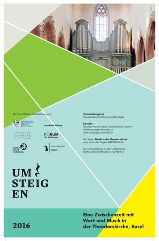 Eine Zwischenzeit mit
Wort und Musik in
der Theodorskirche, Basel2016
Veranstaltungsort
Theodorskirche / Wettsteinplatz, Basel
Kontakt
Nicoleta Paraschivescu, künstlerische Leiterin
info@umsteigen-theodor.ch
www.umsteigen-theodor.ch
Der Verein Musik in der Theodorskirche
unterstützt das Projekt Umsteigen.
Ihre Unterstützung ist sehr willkommen.
IBAN: CH76 0900 0000 6162 0990 2
UM
STEIG
EN
Mit freundlicher Unterstützung von:
Irma Merk Stiftung
 