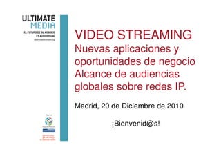 VIDEO STREAMING
Nuevas aplicaciones y
oportunidades de negocio
Alcance de audiencias
globales sobre redes IP.
Madrid, 20 de Diciembre de 2010

          ¡Bienvenid@s!
 