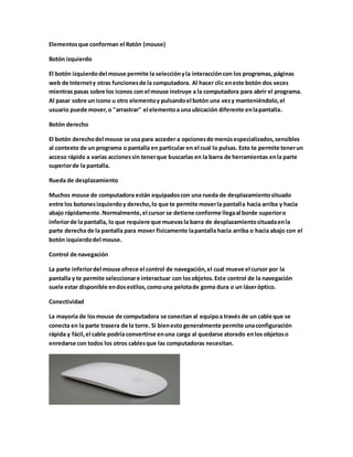 Elementos que conforman el Ratón (mouse) 
Botón izquierdo 
El botón izquierdo del mouse permite la selección y la interacción con los programas, páginas 
web de Internet y otras funciones de la computadora. Al hacer clic en este botón dos veces 
mientras pasas sobre los iconos con el mouse instruye a la computadora para abrir el programa. 
Al pasar sobre un icono u otro elemento y pulsando el botón una vez y manteniéndolo, el 
usuario puede mover, o "arrastrar" el elemento a una ubicación diferente en la pantalla. 
Botón derecho 
El botón derecho del mouse se usa para acceder a opciones de menús especializados, sensibles 
al contexto de un programa o pantalla en particular en el cual lo pulsas. Esto te permite tener un 
acceso rápido a varias acciones sin tener que buscarlas en la barra de herramientas en la parte 
superior de la pantalla. 
Rueda de desplazamiento 
Muchos mouse de computadora están equipados con una rueda de desplazamiento situado 
entre los botones izquierdo y derecho, lo que te permite mover la pantalla hacia arriba y hacia 
abajo rápidamente. Normalmente, el cursor se detiene conforme llega al borde superior o 
inferior de la pantalla, lo que requiere que muevas la barra de desplazamiento situada en la 
parte derecha de la pantalla para mover físicamente la pantalla hacia arriba o hacia abajo con el 
botón izquierdo del mouse. 
Control de navegación 
La parte inferior del mouse ofrece el control de navegación, el cual mueve el cursor por la 
pantalla y te permite seleccionar e interactuar con los objetos. Este control de la navegación 
suele estar disponible en dos estilos, como una pelota de goma dura o un láser óptico. 
Conectividad 
La mayoría de los mouse de computadora se conectan al equipo a través de un cable que se 
conecta en la parte trasera de la torre. Si bien esto generalmente permite una configuración 
rápida y fácil, el cable podría convertirse en una carga al quedarse atorado en los objetos o 
enredarse con todos los otros cables que las computadoras necesitan. 
 