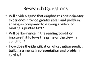Research Questions
• Will a video game that emphasizes sensorimotor
  experience provide greater recall and problem
  solving as compared to viewing a video, or
  reading a printed text?
• Will performance in the reading condition
  improve if it follows the game or the viewing
  condition?
• How does the identification of causation predict
  building a mental representation and problem
  solving?
 
