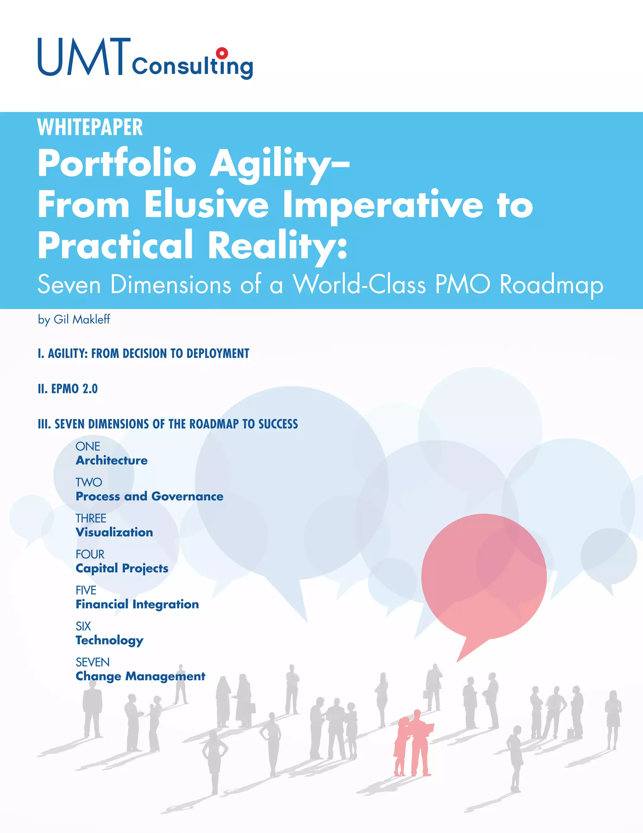 Portfolio Agility–
From Elusive Imperative to
Practical Reality:
Seven Dimensions of a World-Class PMO Roadmap
WHITEPAPER
by Gil Makleff
I. AGILITY: FROM DECISION TO DEPLOYMENT
II. EPMO 2.0
III. SEVEN DIMENSIONS OF THE ROADMAP TO SUCCESS
	 ONE
	Architecture
	 TWO
	 Process and Governance
	 THREE
	 Visualization
	 FOUR
	 Capital Projects
	 FIVE
	 Financial Integration
	 SIX
	 Technology
	 SEVEN
	 Change Management
 