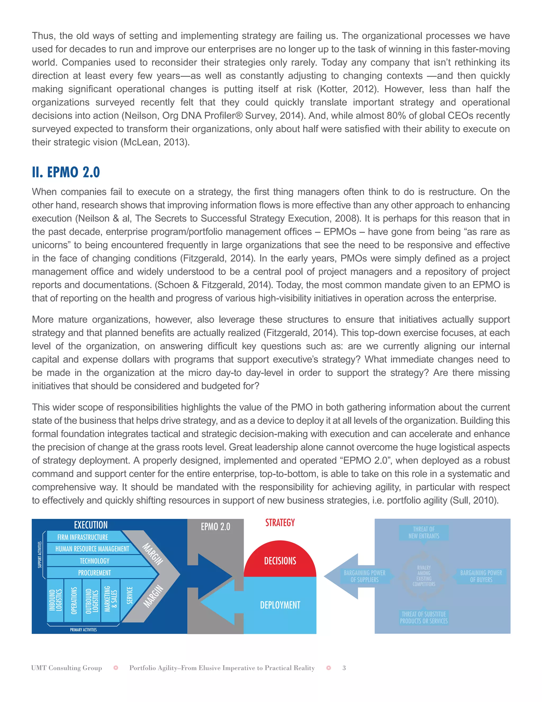 UMT Consulting Group Portfolio Agility–From Elusive Imperative to Practical Reality 3
Thus, the old ways of setting and implementing strategy are failing us. The organizational processes we have
used for decades to run and improve our enterprises are no longer up to the task of winning in this faster-moving
world. Companies used to reconsider their strategies only rarely. Today any company that isn’t rethinking its
direction at least every few years—as well as constantly adjusting to changing contexts —and then quickly
making significant operational changes is putting itself at risk (Kotter, 2012). However, less than half the
organizations surveyed recently felt that they could quickly translate important strategy and operational
decisions into action (Neilson, Org DNA Profiler® Survey, 2014). And, while almost 80% of global CEOs recently
surveyed expected to transform their organizations, only about half were satisfied with their ability to execute on
their strategic vision (McLean, 2013).
II. EPMO 2.0	
When companies fail to execute on a strategy, the first thing managers often think to do is restructure. On the
other hand, research shows that improving information flows is more effective than any other approach to enhancing
execution (Neilson & al, The Secrets to Successful Strategy Execution, 2008). It is perhaps for this reason that in
the past decade, enterprise program/portfolio management offices – EPMOs – have gone from being “as rare as
unicorns” to being encountered frequently in large organizations that see the need to be responsive and effective
in the face of changing conditions (Fitzgerald, 2014). In the early years, PMOs were simply defined as a project
management office and widely understood to be a central pool of project managers and a repository of project
reports and documentations. (Schoen & Fitzgerald, 2014). Today, the most common mandate given to an EPMO is
that of reporting on the health and progress of various high-visibility initiatives in operation across the enterprise.	
More mature organizations, however, also leverage these structures to ensure that initiatives actually support
strategy and that planned benefits are actually realized (Fitzgerald, 2014). This top-down exercise focuses, at each
level of the organization, on answering difficult key questions such as: are we currently aligning our internal
capital and expense dollars with programs that support executive’s strategy? What immediate changes need to
be made in the organization at the micro day-to day-level in order to support the strategy? Are there missing
initiatives that should be considered and budgeted for?	
This wider scope of responsibilities highlights the value of the PMO in both gathering information about the current
state of the business that helps drive strategy, and as a device to deploy it at all levels of the organization. Building this
formal foundation integrates tactical and strategic decision-making with execution and can accelerate and enhance
the precision of change at the grass roots level. Great leadership alone cannot overcome the huge logistical aspects
of strategy deployment. A properly designed, implemented and operated “EPMO 2.0”, when deployed as a robust
command and support center for the entire enterprise, top-to-bottom, is able to take on this role in a systematic and
comprehensive way. It should be mandated with the responsibility for achieving agility, in particular with respect
to effectively and quickly shifting resources in support of new business strategies, i.e. portfolio agility (Sull, 2010). 	
STRATEGY
DECISIONS
DEPLOYMENT
EPMO 2.0
RIVALRY
AMONG
EXISTING
COMPETITORS
THREAT OF
NEW ENTRANTS
THREAT OF SUBSTITUE
PRODUCTS OR SERVICES
BARGAINING POWER
OF BUYERS
BARGAINING POWER
OF SUPPLIERS
FIRM INFRASTRUCTURE
HUMAN RESOURCE MANAGEMENT
TECHNOLOGY
PROCUREMENT
INBOUND
LOGISTICS
OPERATIONS
OUTBOUND
LOGISTICS
MARKETING
&SALES
SERVICE
SUPPORTACTIVITIES
EXECUTION
PRIMARY ACTIVITIES
MARGIN
MARGIN
 