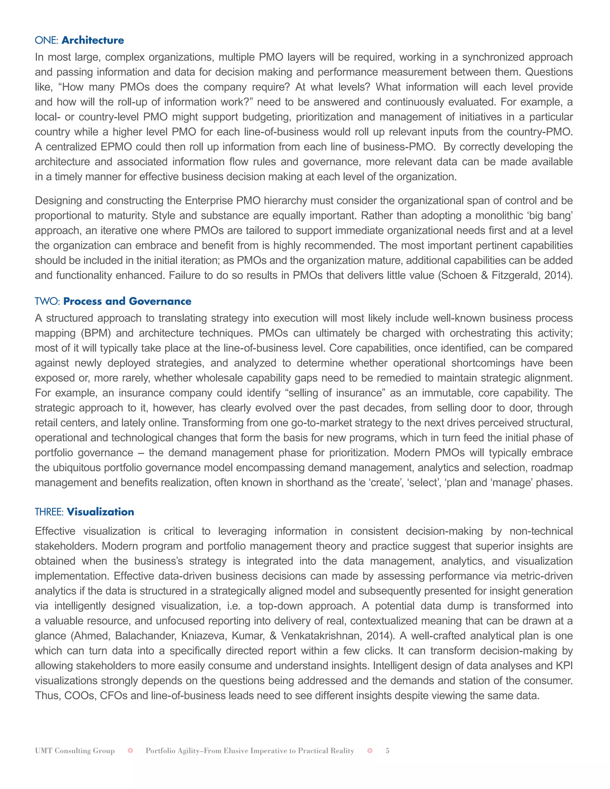 UMT Consulting Group Portfolio Agility–From Elusive Imperative to Practical Reality 5
ONE: Architecture	
In most large, complex organizations, multiple PMO layers will be required, working in a synchronized approach
and passing information and data for decision making and performance measurement between them. Questions
like, “How many PMOs does the company require? At what levels? What information will each level provide
and how will the roll-up of information work?” need to be answered and continuously evaluated. For example, a
local- or country-level PMO might support budgeting, prioritization and management of initiatives in a particular
country while a higher level PMO for each line-of-business would roll up relevant inputs from the country-PMO.
A centralized EPMO could then roll up information from each line of business-PMO. By correctly developing the
architecture and associated information flow rules and governance, more relevant data can be made available
in a timely manner for effective business decision making at each level of the organization.	
Designing and constructing the Enterprise PMO hierarchy must consider the organizational span of control and be
proportional to maturity. Style and substance are equally important. Rather than adopting a monolithic ‘big bang’
approach, an iterative one where PMOs are tailored to support immediate organizational needs first and at a level
the organization can embrace and benefit from is highly recommended. The most important pertinent capabilities
should be included in the initial iteration; as PMOs and the organization mature, additional capabilities can be added
and functionality enhanced. Failure to do so results in PMOs that delivers little value (Schoen & Fitzgerald, 2014).
TWO: Process and Governance	
A structured approach to translating strategy into execution will most likely include well-known business process
mapping (BPM) and architecture techniques. PMOs can ultimately be charged with orchestrating this activity;
most of it will typically take place at the line-of-business level. Core capabilities, once identified, can be compared
against newly deployed strategies, and analyzed to determine whether operational shortcomings have been
exposed or, more rarely, whether wholesale capability gaps need to be remedied to maintain strategic alignment.
For example, an insurance company could identify “selling of insurance” as an immutable, core capability. The
strategic approach to it, however, has clearly evolved over the past decades, from selling door to door, through
retail centers, and lately online. Transforming from one go-to-market strategy to the next drives perceived structural,
operational and technological changes that form the basis for new programs, which in turn feed the initial phase of
portfolio governance – the demand management phase for prioritization. Modern PMOs will typically embrace
the ubiquitous portfolio governance model encompassing demand management, analytics and selection, roadmap
management and benefits realization, often known in shorthand as the ‘create’, ‘select’, ‘plan and ‘manage’ phases.
THREE: Visualization	
Effective visualization is critical to leveraging information in consistent decision-making by non-technical
stakeholders. Modern program and portfolio management theory and practice suggest that superior insights are
obtained when the business’s strategy is integrated into the data management, analytics, and visualization
implementation. Effective data-driven business decisions can made by assessing performance via metric-driven
analytics if the data is structured in a strategically aligned model and subsequently presented for insight generation
via intelligently designed visualization, i.e. a top-down approach. A potential data dump is transformed into
a valuable resource, and unfocused reporting into delivery of real, contextualized meaning that can be drawn at a
glance (Ahmed, Balachander, Kniazeva, Kumar, & Venkatakrishnan, 2014). A well-crafted analytical plan is one
which can turn data into a specifically directed report within a few clicks. It can transform decision-making by
allowing stakeholders to more easily consume and understand insights. Intelligent design of data analyses and KPI
visualizations strongly depends on the questions being addressed and the demands and station of the consumer.
Thus, COOs, CFOs and line-of-business leads need to see different insights despite viewing the same data.
 