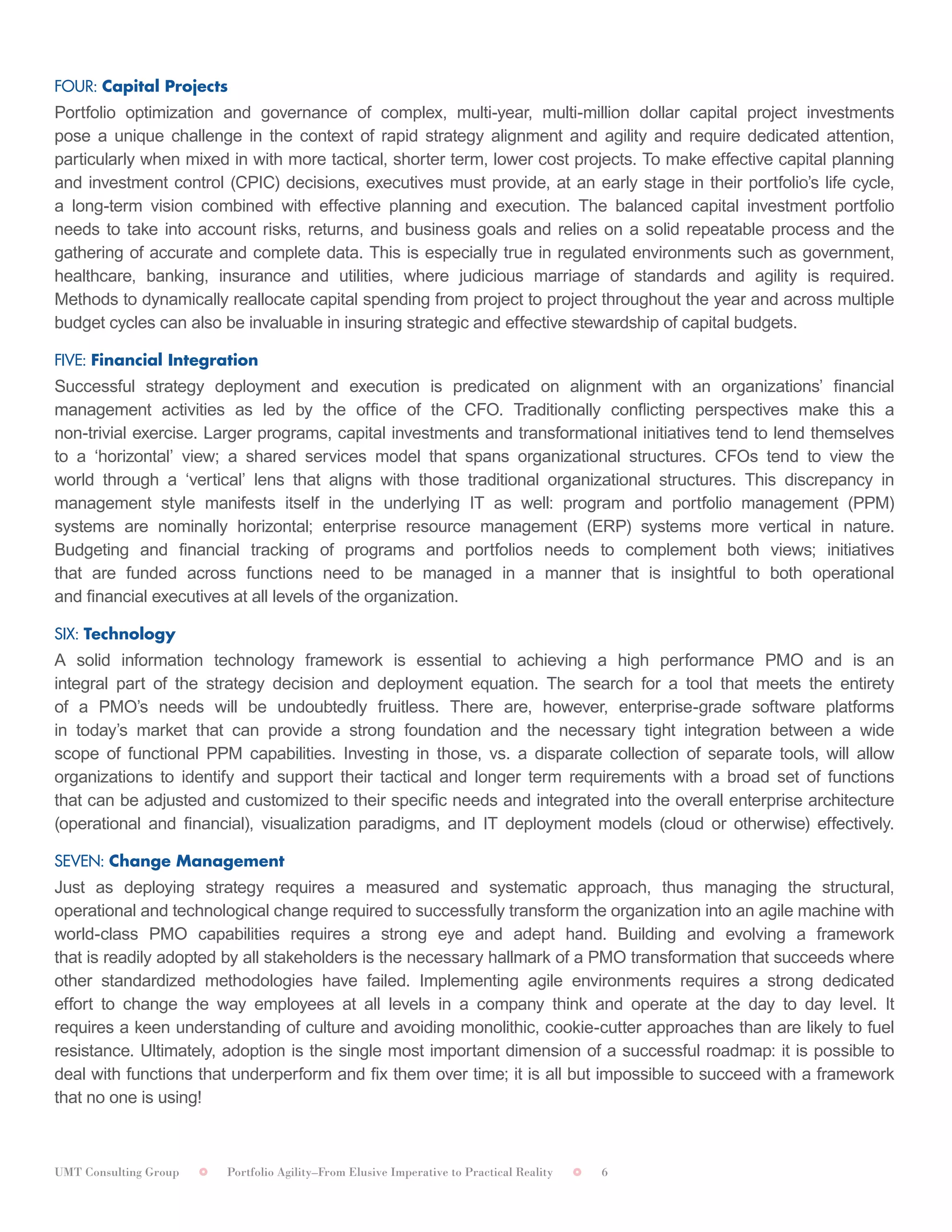 UMT Consulting Group Portfolio Agility–From Elusive Imperative to Practical Reality 6
	
FOUR: Capital Projects	
Portfolio optimization and governance of complex, multi-year, multi-million dollar capital project investments
pose a unique challenge in the context of rapid strategy alignment and agility and require dedicated attention,
particularly when mixed in with more tactical, shorter term, lower cost projects. To make effective capital planning
and investment control (CPIC) decisions, executives must provide, at an early stage in their portfolio’s life cycle,
a long-term vision combined with effective planning and execution. The balanced capital investment portfolio
needs to take into account risks, returns, and business goals and relies on a solid repeatable process and the
gathering of accurate and complete data. This is especially true in regulated environments such as government,
healthcare, banking, insurance and utilities, where judicious marriage of standards and agility is required.
Methods to dynamically reallocate capital spending from project to project throughout the year and across multiple
budget cycles can also be invaluable in insuring strategic and effective stewardship of capital budgets.	
FIVE: Financial Integration	
Successful strategy deployment and execution is predicated on alignment with an organizations’ financial
management activities as led by the office of the CFO. Traditionally conflicting perspectives make this a
non-trivial exercise. Larger programs, capital investments and transformational initiatives tend to lend themselves
to a ‘horizontal’ view; a shared services model that spans organizational structures. CFOs tend to view the
world through a ‘vertical’ lens that aligns with those traditional organizational structures. This discrepancy in
management style manifests itself in the underlying IT as well: program and portfolio management (PPM)
systems are nominally horizontal; enterprise resource management (ERP) systems more vertical in nature.
Budgeting and financial tracking of programs and portfolios needs to complement both views; initiatives
that are funded across functions need to be managed in a manner that is insightful to both operational
and financial executives at all levels of the organization.	
SIX: Technology	
A solid information technology framework is essential to achieving a high performance PMO and is an
integral part of the strategy decision and deployment equation. The search for a tool that meets the entirety
of a PMO’s needs will be undoubtedly fruitless. There are, however, enterprise-grade software platforms
in today’s market that can provide a strong foundation and the necessary tight integration between a wide
scope of functional PPM capabilities. Investing in those, vs. a disparate collection of separate tools, will allow
organizations to identify and support their tactical and longer term requirements with a broad set of functions
that can be adjusted and customized to their specific needs and integrated into the overall enterprise architecture
(operational and financial), visualization paradigms, and IT deployment models (cloud or otherwise) effectively.
SEVEN: Change Management	
Just as deploying strategy requires a measured and systematic approach, thus managing the structural,
operational and technological change required to successfully transform the organization into an agile machine with
world-class PMO capabilities requires a strong eye and adept hand. Building and evolving a framework
that is readily adopted by all stakeholders is the necessary hallmark of a PMO transformation that succeeds where
other standardized methodologies have failed. Implementing agile environments requires a strong dedicated
effort to change the way employees at all levels in a company think and operate at the day to day level. It
requires a keen understanding of culture and avoiding monolithic, cookie-cutter approaches than are likely to fuel
resistance. Ultimately, adoption is the single most important dimension of a successful roadmap: it is possible to
deal with functions that underperform and fix them over time; it is all but impossible to succeed with a framework
that no one is using!
 