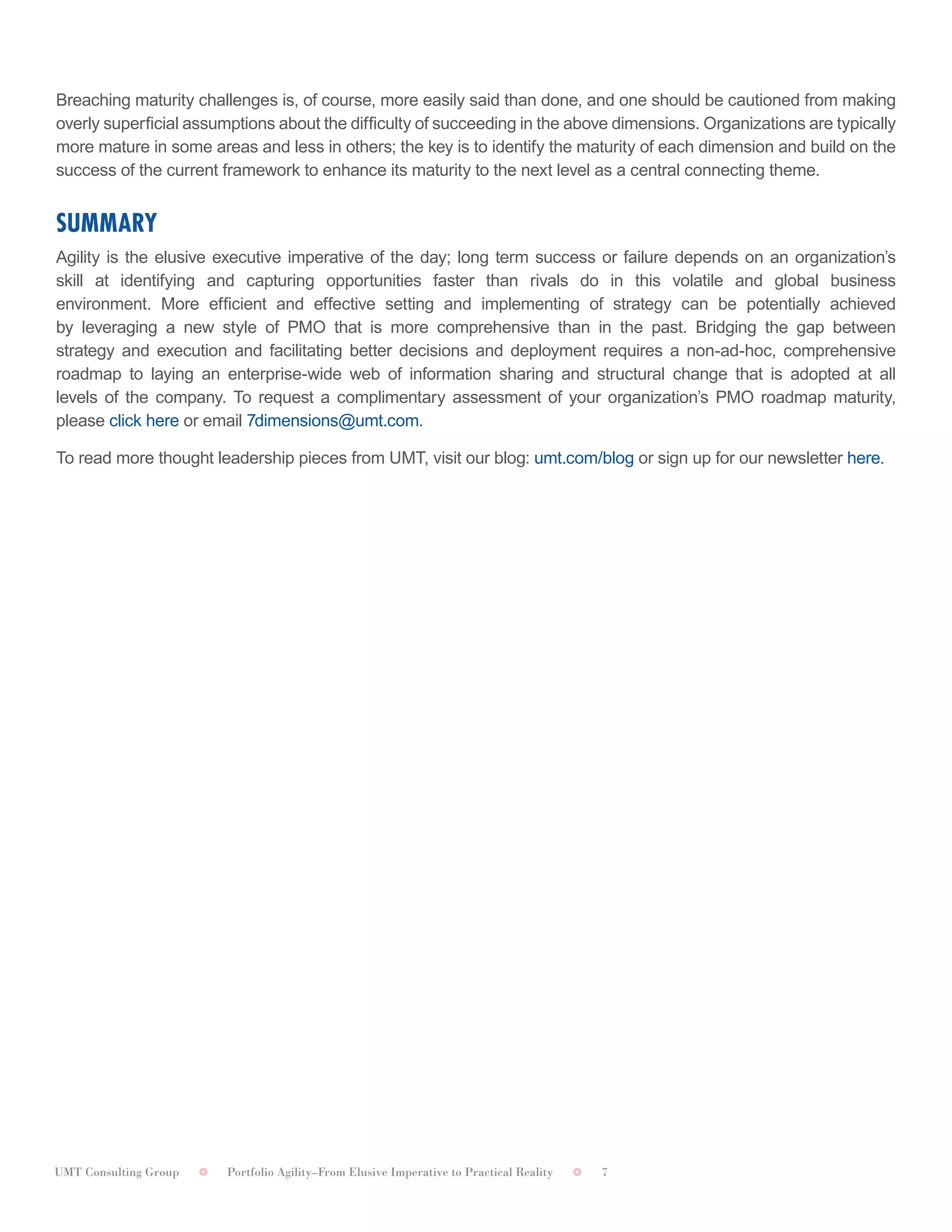 UMT Consulting Group Portfolio Agility–From Elusive Imperative to Practical Reality 7
	
Breaching maturity challenges is, of course, more easily said than done, and one should be cautioned from making
overly superficial assumptions about the difficulty of succeeding in the above dimensions. Organizations are typically
more mature in some areas and less in others; the key is to identify the maturity of each dimension and build on the
success of the current framework to enhance its maturity to the next level as a central connecting theme.
SUMMARY	
Agility is the elusive executive imperative of the day; long term success or failure depends on an organization’s
skill at identifying and capturing opportunities faster than rivals do in this volatile and global business
environment. More efficient and effective setting and implementing of strategy can be potentially achieved
by leveraging a new style of PMO that is more comprehensive than in the past. Bridging the gap between
strategy and execution and facilitating better decisions and deployment requires a non-ad-hoc, comprehensive
roadmap to laying an enterprise-wide web of information sharing and structural change that is adopted at all
levels of the company. To request a complimentary assessment of your organization’s PMO roadmap maturity,
please click here or email 7dimensions@umt.com. 	
To read more thought leadership pieces from UMT, visit our blog: umt.com/blog or sign up for our newsletter here.
 