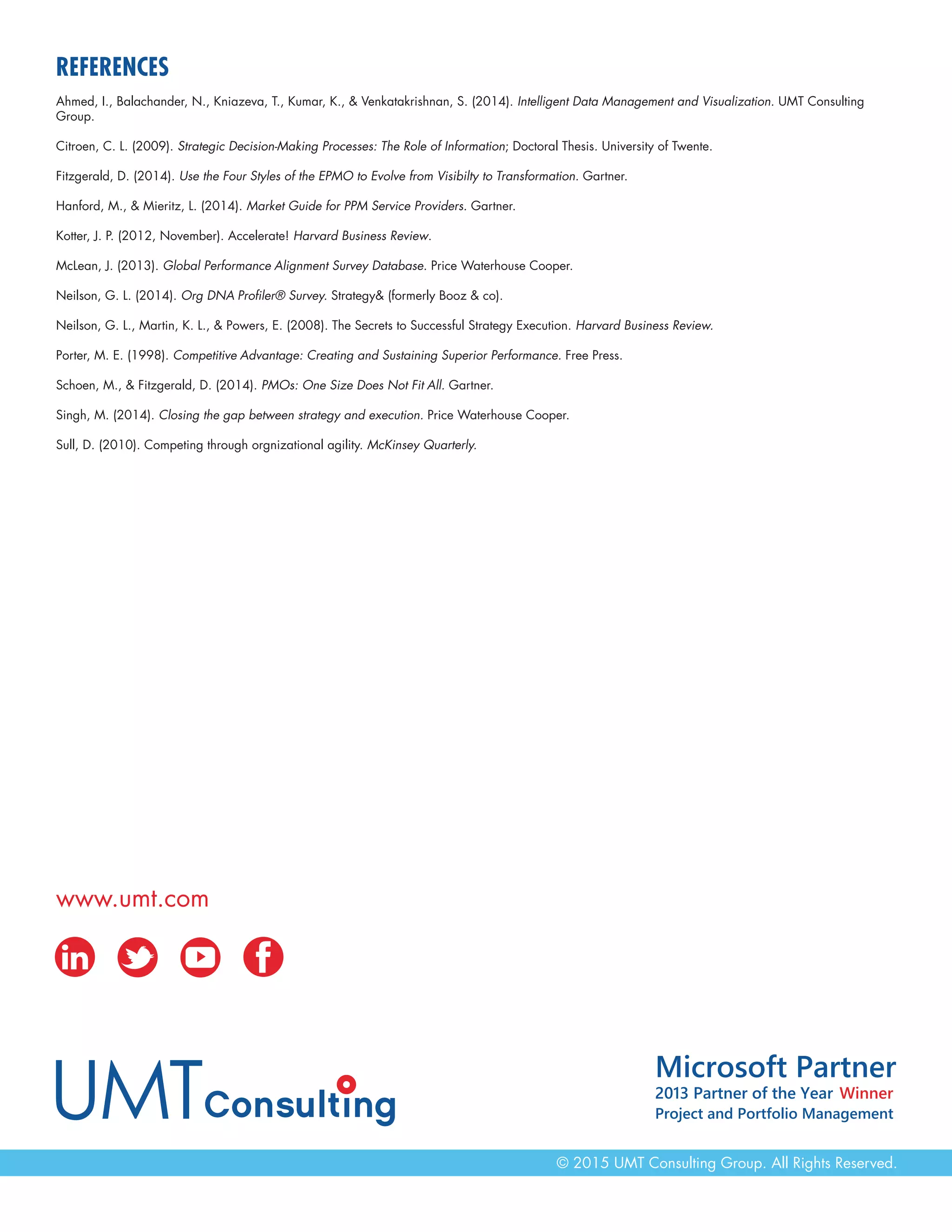 www.umt.com
© 2015 UMT Consulting Group. All Rights Reserved.
REFERENCES
Ahmed, I., Balachander, N., Kniazeva, T., Kumar, K., & Venkatakrishnan, S. (2014). Intelligent Data Management and Visualization. UMT Consulting
Group.
Citroen, C. L. (2009). Strategic Decision-Making Processes: The Role of Information; Doctoral Thesis. University of Twente.
Fitzgerald, D. (2014). Use the Four Styles of the EPMO to Evolve from Visibilty to Transformation. Gartner.
Hanford, M., & Mieritz, L. (2014). Market Guide for PPM Service Providers. Gartner.
Kotter, J. P. (2012, November). Accelerate! Harvard Business Review.
McLean, J. (2013). Global Performance Alignment Survey Database. Price Waterhouse Cooper.
Neilson, G. L. (2014). Org DNA Profiler® Survey. Strategy& (formerly Booz & co).
Neilson, G. L., Martin, K. L., & Powers, E. (2008). The Secrets to Successful Strategy Execution. Harvard Business Review.
Porter, M. E. (1998). Competitive Advantage: Creating and Sustaining Superior Performance. Free Press.
Schoen, M., & Fitzgerald, D. (2014). PMOs: One Size Does Not Fit All. Gartner.
Singh, M. (2014). Closing the gap between strategy and execution. Price Waterhouse Cooper.
Sull, D. (2010). Competing through orgnizational agility. McKinsey Quarterly.
 